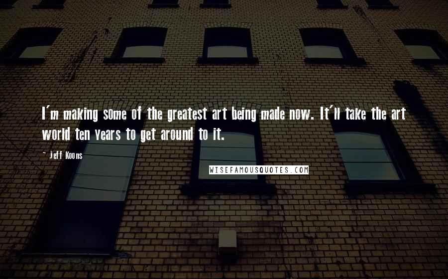 Jeff Koons Quotes: I'm making some of the greatest art being made now. It'll take the art world ten years to get around to it.