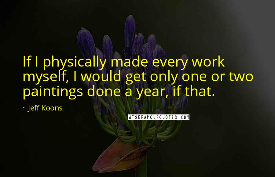 Jeff Koons Quotes: If I physically made every work myself, I would get only one or two paintings done a year, if that.
