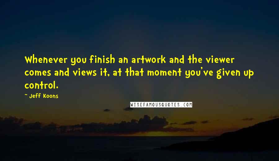 Jeff Koons Quotes: Whenever you finish an artwork and the viewer comes and views it, at that moment you've given up control.
