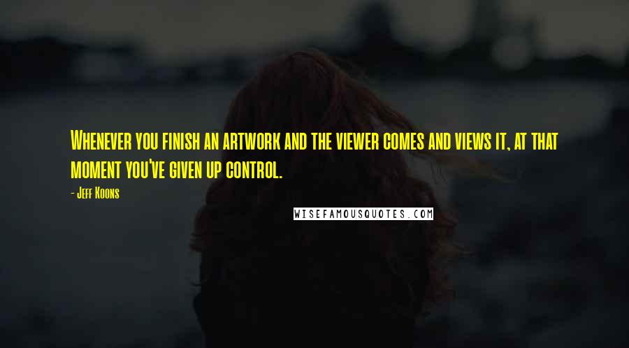 Jeff Koons Quotes: Whenever you finish an artwork and the viewer comes and views it, at that moment you've given up control.