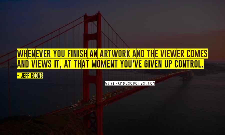 Jeff Koons Quotes: Whenever you finish an artwork and the viewer comes and views it, at that moment you've given up control.