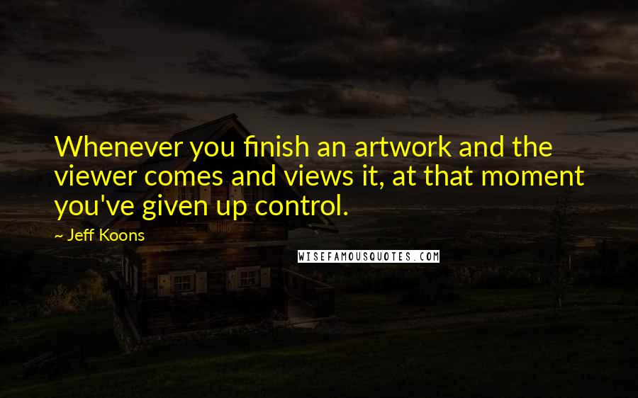 Jeff Koons Quotes: Whenever you finish an artwork and the viewer comes and views it, at that moment you've given up control.