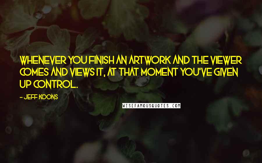 Jeff Koons Quotes: Whenever you finish an artwork and the viewer comes and views it, at that moment you've given up control.