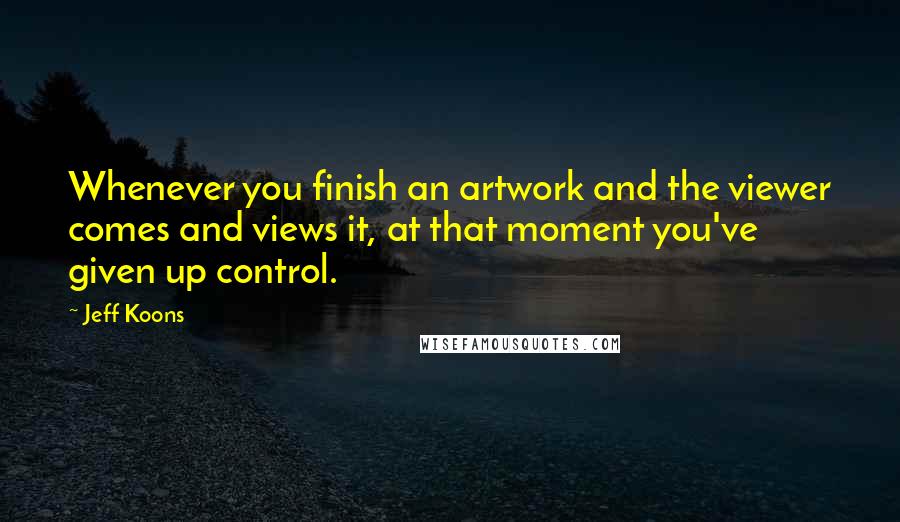 Jeff Koons Quotes: Whenever you finish an artwork and the viewer comes and views it, at that moment you've given up control.