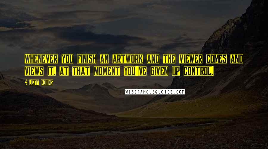 Jeff Koons Quotes: Whenever you finish an artwork and the viewer comes and views it, at that moment you've given up control.