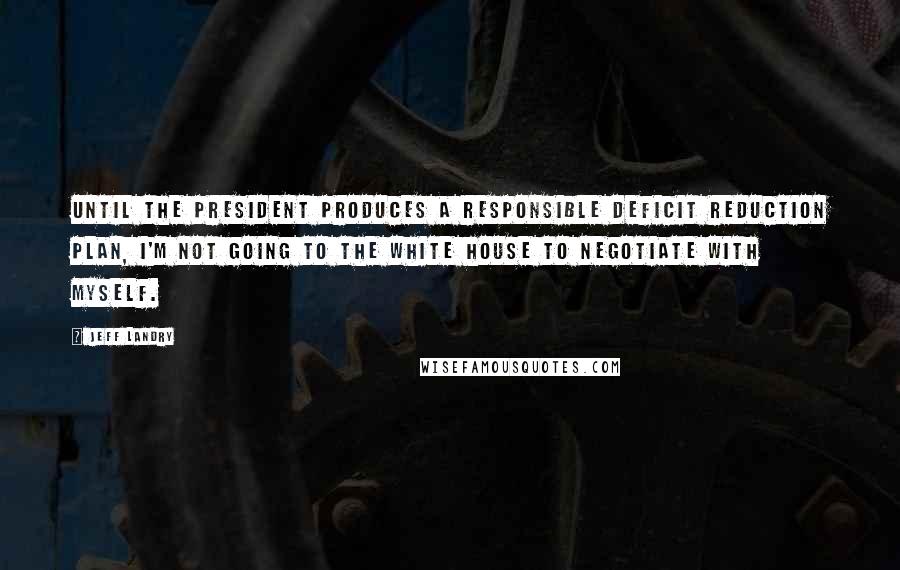 Jeff Landry Quotes: Until the president produces a responsible deficit reduction plan, I'm not going to the White House to negotiate with myself.