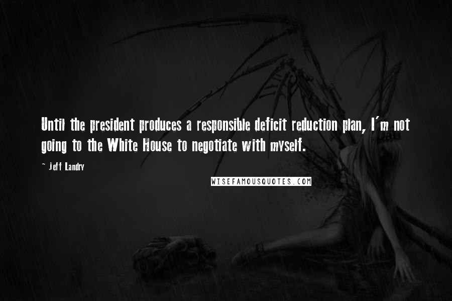 Jeff Landry Quotes: Until the president produces a responsible deficit reduction plan, I'm not going to the White House to negotiate with myself.