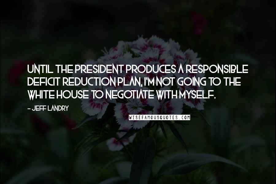 Jeff Landry Quotes: Until the president produces a responsible deficit reduction plan, I'm not going to the White House to negotiate with myself.