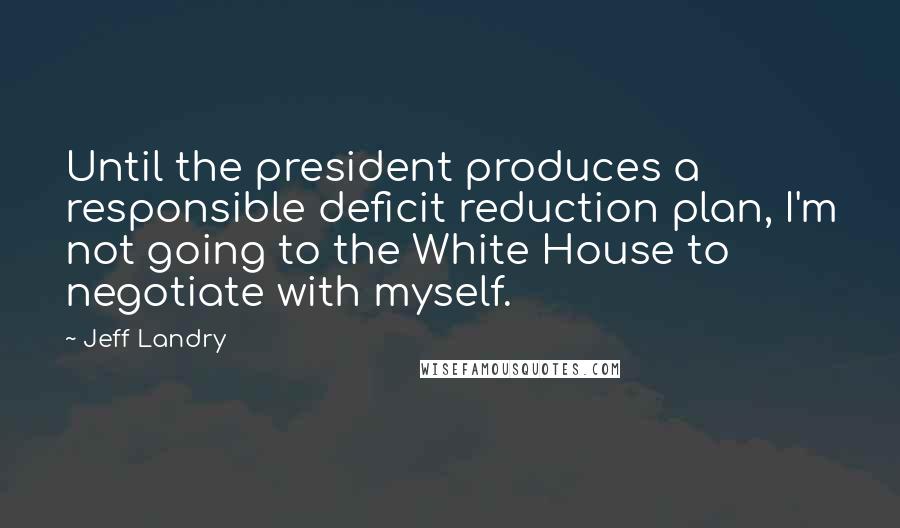 Jeff Landry Quotes: Until the president produces a responsible deficit reduction plan, I'm not going to the White House to negotiate with myself.