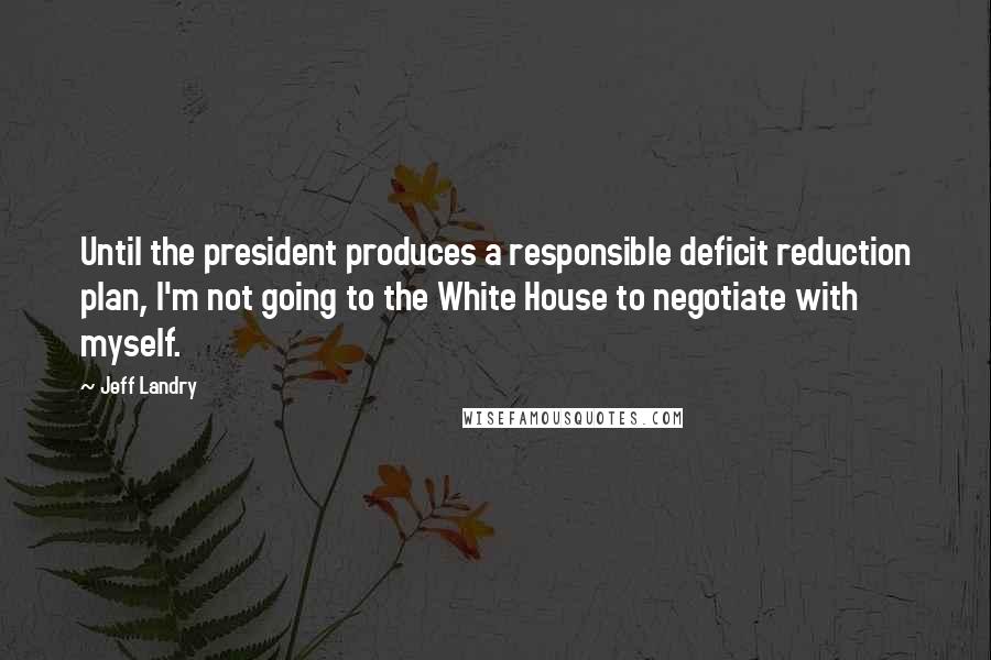 Jeff Landry Quotes: Until the president produces a responsible deficit reduction plan, I'm not going to the White House to negotiate with myself.