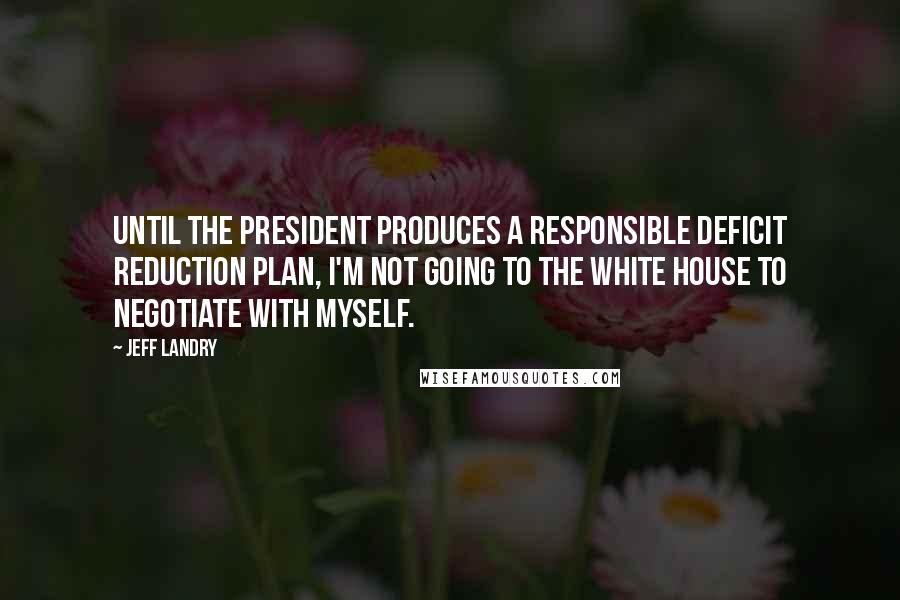 Jeff Landry Quotes: Until the president produces a responsible deficit reduction plan, I'm not going to the White House to negotiate with myself.