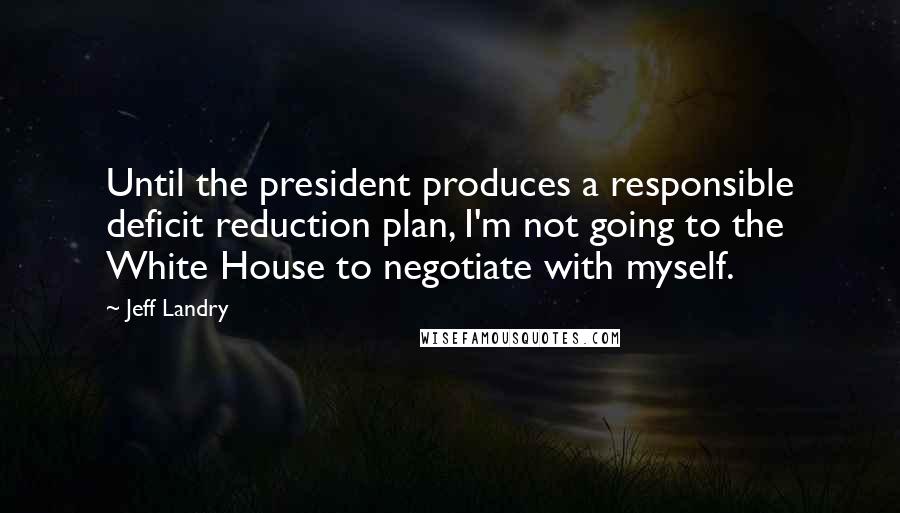 Jeff Landry Quotes: Until the president produces a responsible deficit reduction plan, I'm not going to the White House to negotiate with myself.