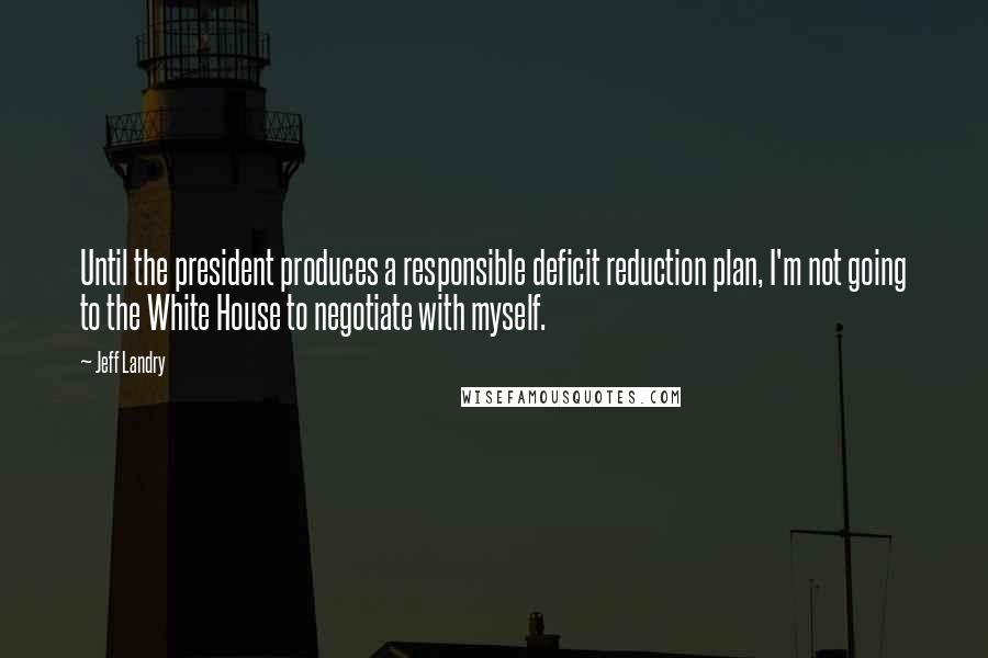 Jeff Landry Quotes: Until the president produces a responsible deficit reduction plan, I'm not going to the White House to negotiate with myself.