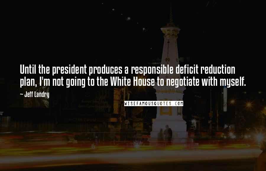 Jeff Landry Quotes: Until the president produces a responsible deficit reduction plan, I'm not going to the White House to negotiate with myself.