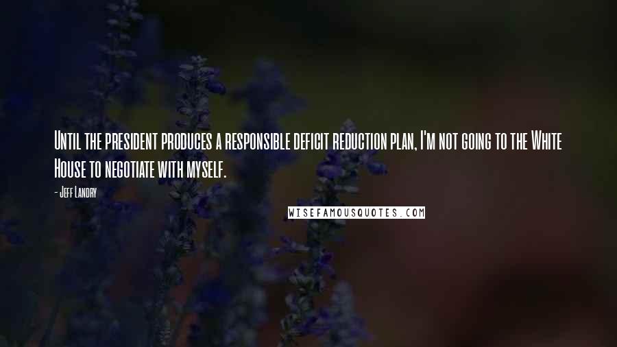 Jeff Landry Quotes: Until the president produces a responsible deficit reduction plan, I'm not going to the White House to negotiate with myself.