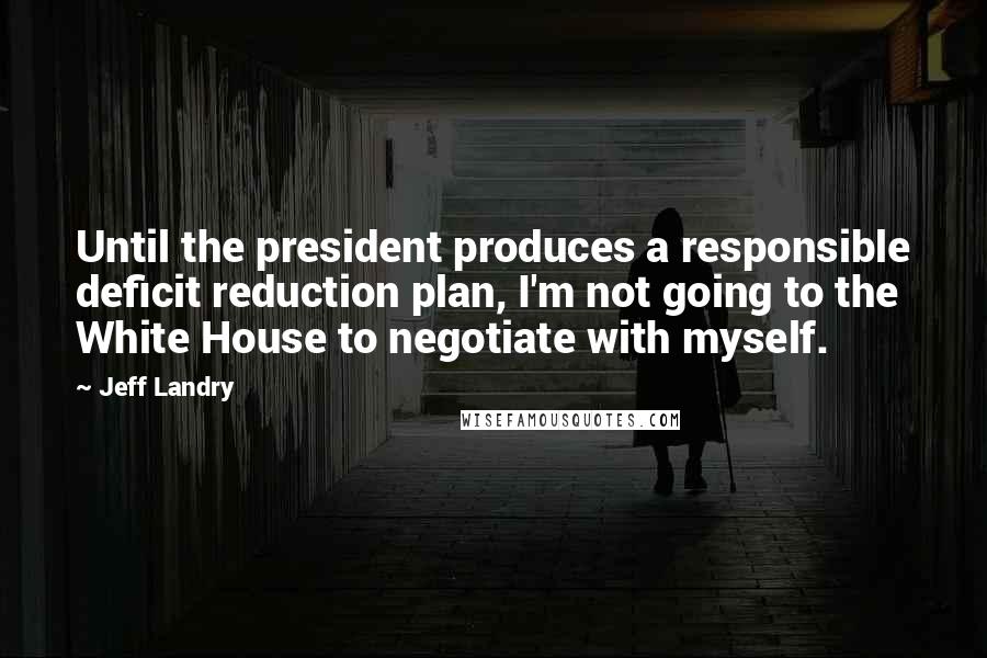 Jeff Landry Quotes: Until the president produces a responsible deficit reduction plan, I'm not going to the White House to negotiate with myself.