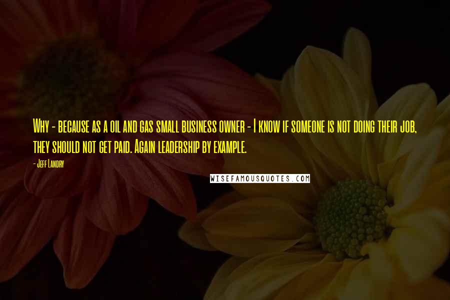 Jeff Landry Quotes: Why - because as a oil and gas small business owner - I know if someone is not doing their job, they should not get paid. Again leadership by example.