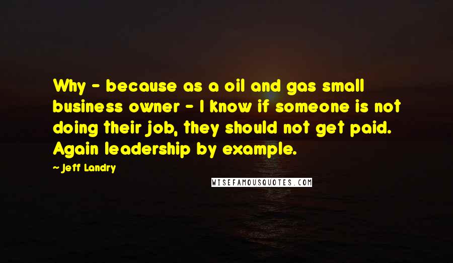 Jeff Landry Quotes: Why - because as a oil and gas small business owner - I know if someone is not doing their job, they should not get paid. Again leadership by example.