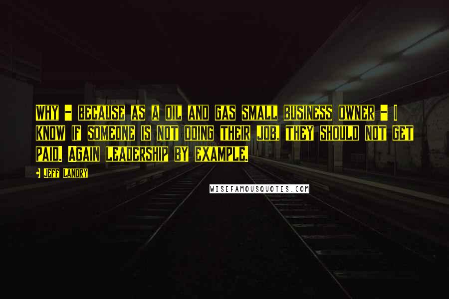 Jeff Landry Quotes: Why - because as a oil and gas small business owner - I know if someone is not doing their job, they should not get paid. Again leadership by example.