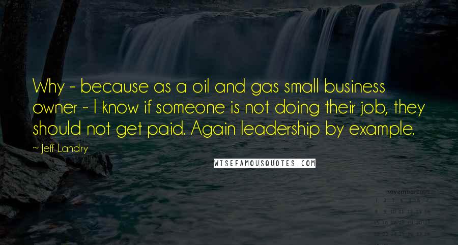 Jeff Landry Quotes: Why - because as a oil and gas small business owner - I know if someone is not doing their job, they should not get paid. Again leadership by example.