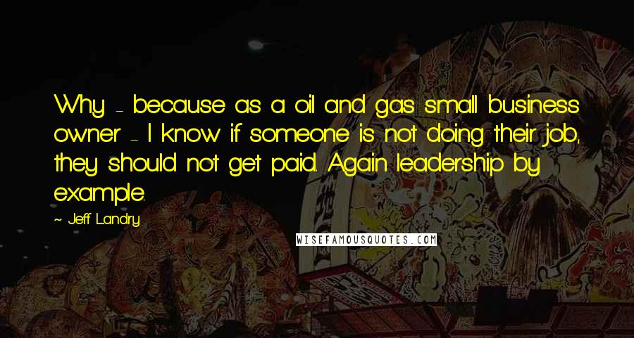 Jeff Landry Quotes: Why - because as a oil and gas small business owner - I know if someone is not doing their job, they should not get paid. Again leadership by example.