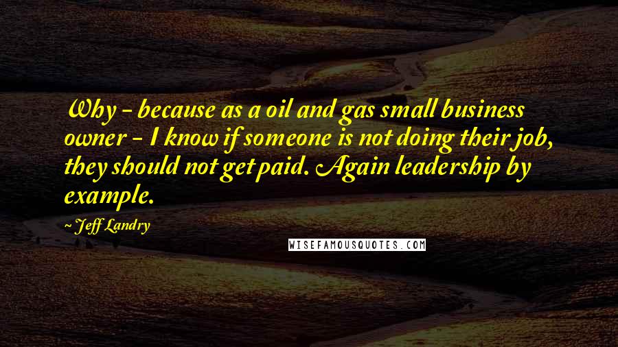 Jeff Landry Quotes: Why - because as a oil and gas small business owner - I know if someone is not doing their job, they should not get paid. Again leadership by example.