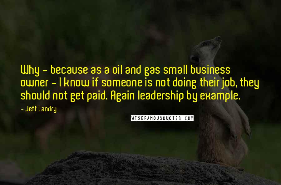 Jeff Landry Quotes: Why - because as a oil and gas small business owner - I know if someone is not doing their job, they should not get paid. Again leadership by example.
