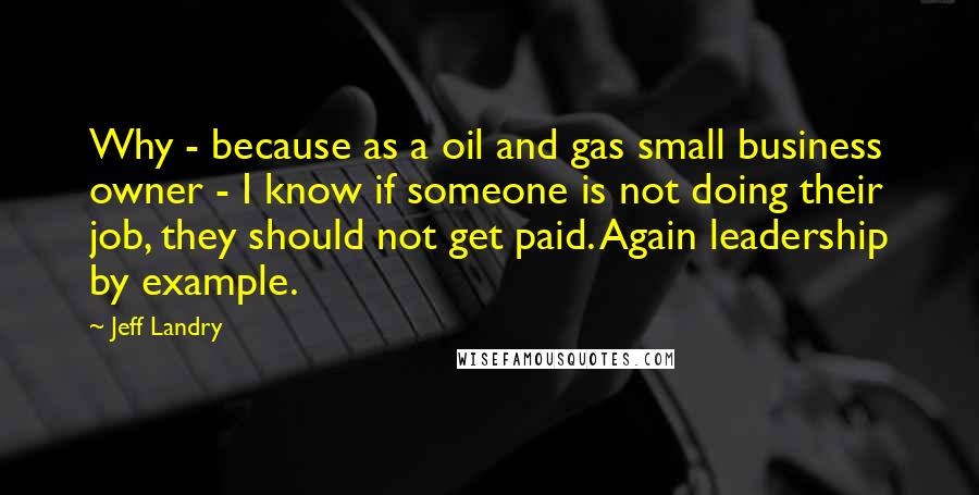 Jeff Landry Quotes: Why - because as a oil and gas small business owner - I know if someone is not doing their job, they should not get paid. Again leadership by example.