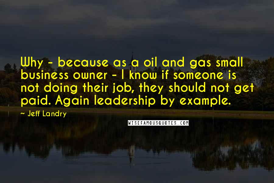 Jeff Landry Quotes: Why - because as a oil and gas small business owner - I know if someone is not doing their job, they should not get paid. Again leadership by example.