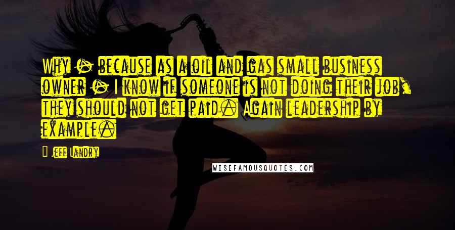Jeff Landry Quotes: Why - because as a oil and gas small business owner - I know if someone is not doing their job, they should not get paid. Again leadership by example.