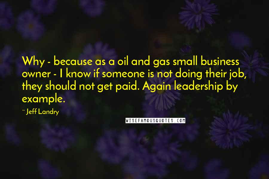 Jeff Landry Quotes: Why - because as a oil and gas small business owner - I know if someone is not doing their job, they should not get paid. Again leadership by example.