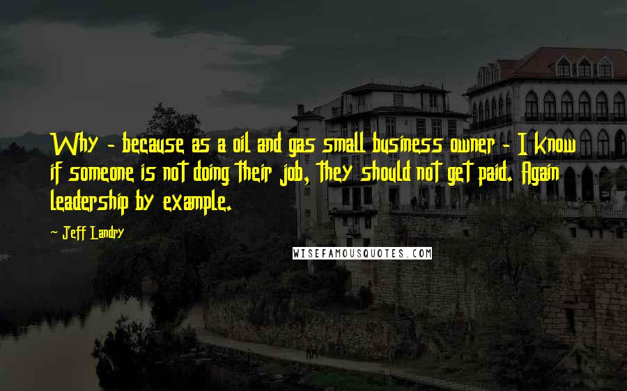 Jeff Landry Quotes: Why - because as a oil and gas small business owner - I know if someone is not doing their job, they should not get paid. Again leadership by example.