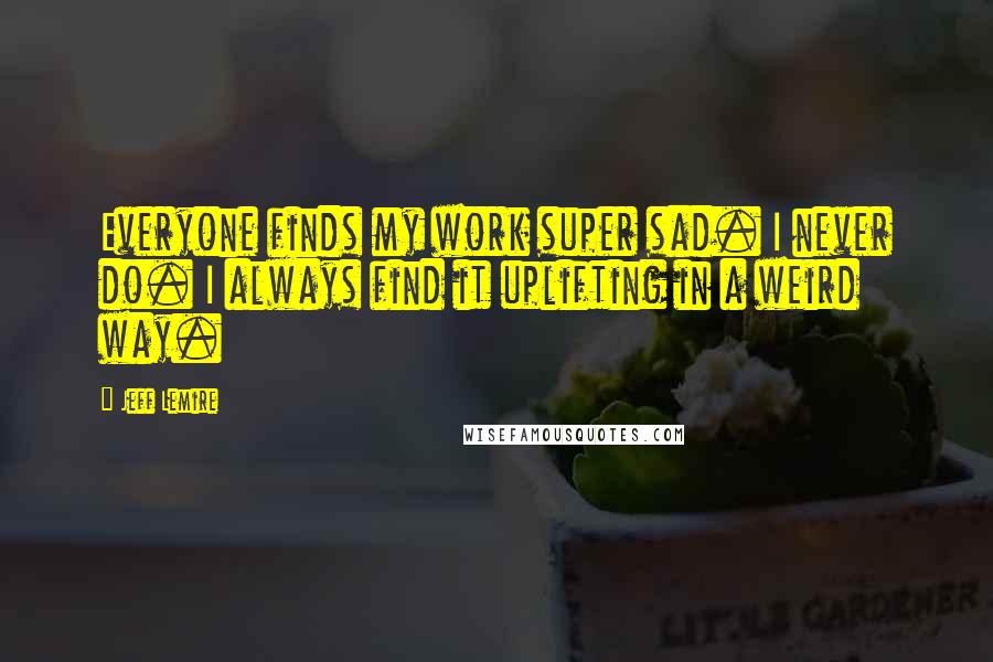 Jeff Lemire Quotes: Everyone finds my work super sad. I never do. I always find it uplifting in a weird way.