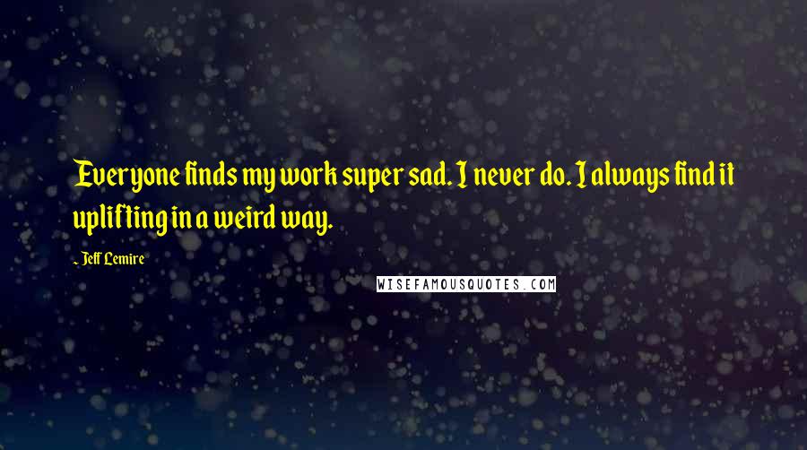Jeff Lemire Quotes: Everyone finds my work super sad. I never do. I always find it uplifting in a weird way.