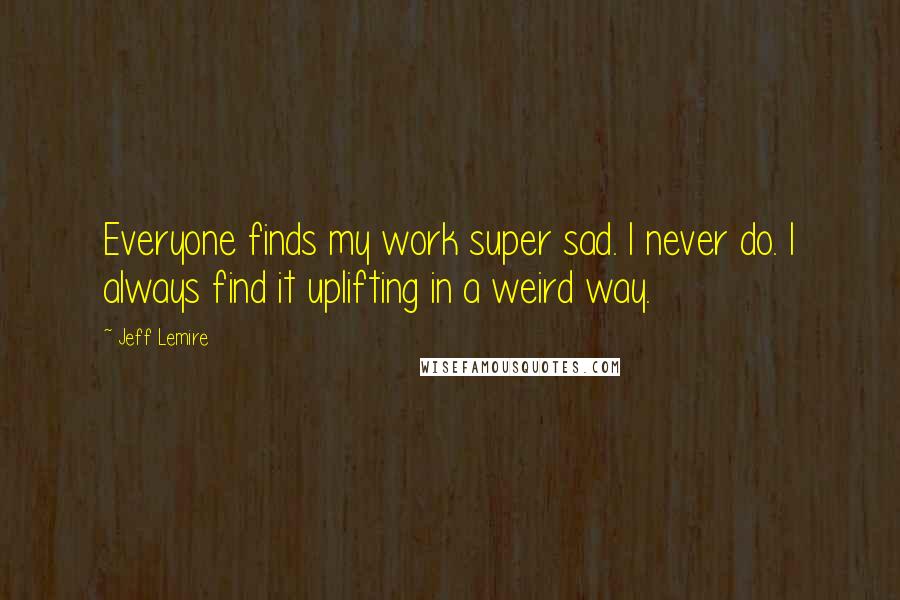 Jeff Lemire Quotes: Everyone finds my work super sad. I never do. I always find it uplifting in a weird way.