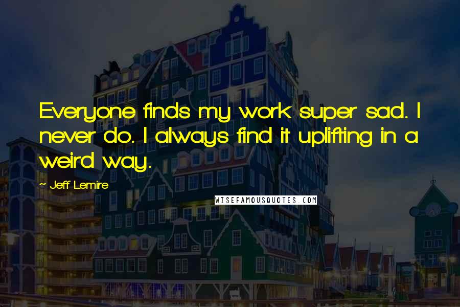 Jeff Lemire Quotes: Everyone finds my work super sad. I never do. I always find it uplifting in a weird way.