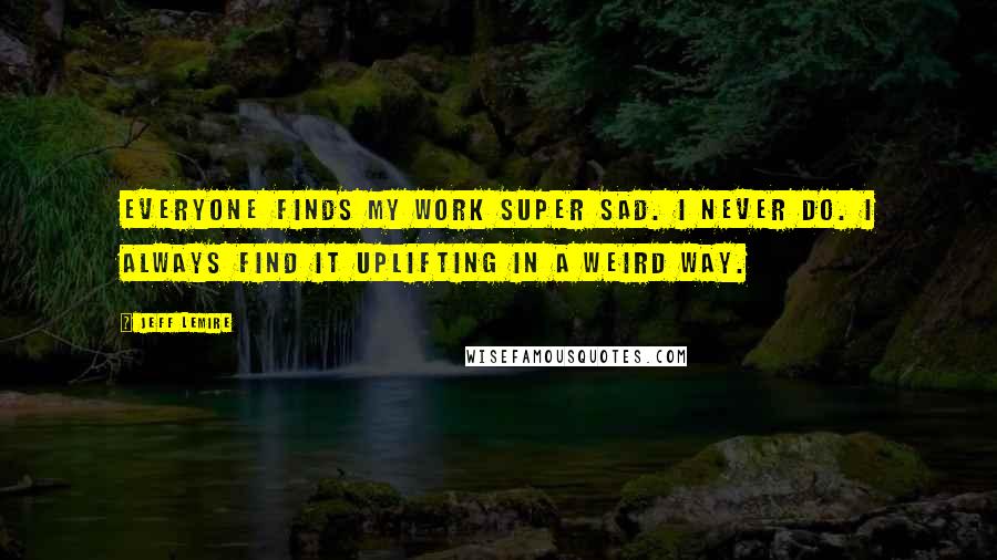 Jeff Lemire Quotes: Everyone finds my work super sad. I never do. I always find it uplifting in a weird way.