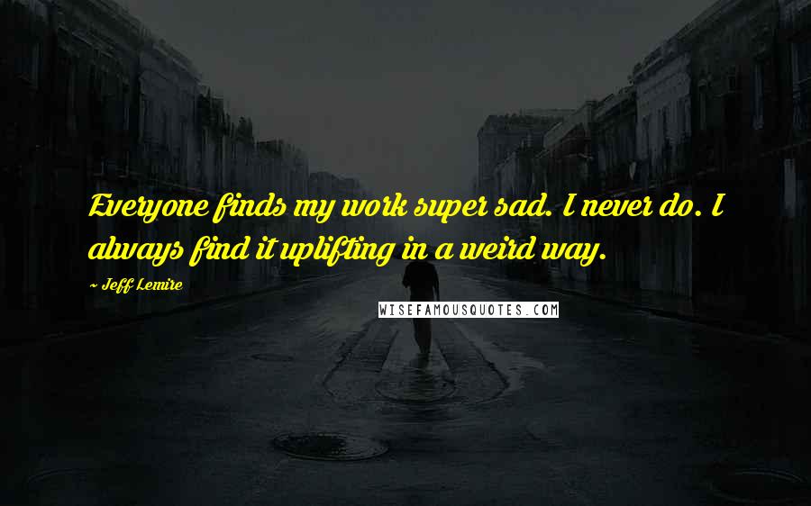 Jeff Lemire Quotes: Everyone finds my work super sad. I never do. I always find it uplifting in a weird way.