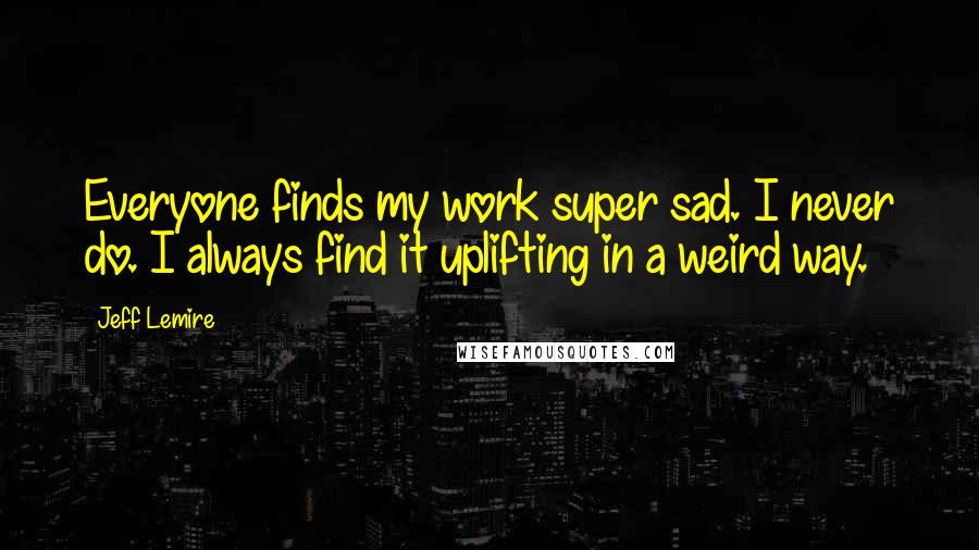 Jeff Lemire Quotes: Everyone finds my work super sad. I never do. I always find it uplifting in a weird way.