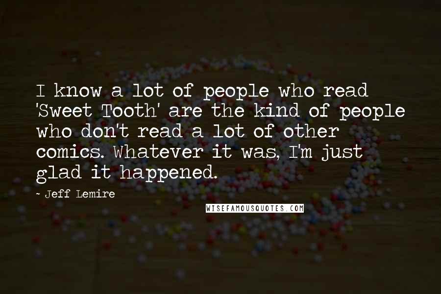 Jeff Lemire Quotes: I know a lot of people who read 'Sweet Tooth' are the kind of people who don't read a lot of other comics. Whatever it was, I'm just glad it happened.