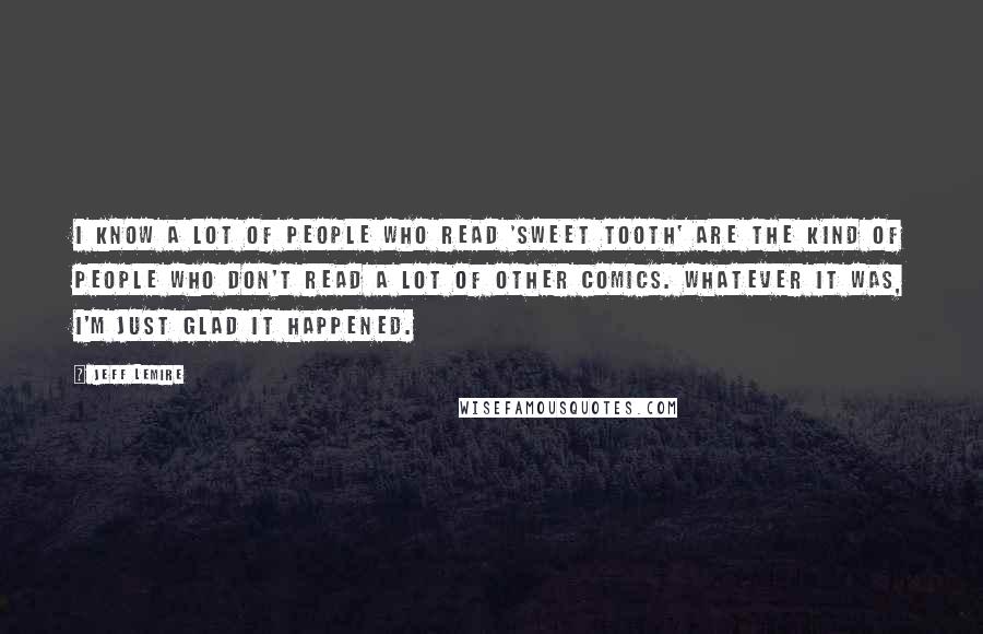 Jeff Lemire Quotes: I know a lot of people who read 'Sweet Tooth' are the kind of people who don't read a lot of other comics. Whatever it was, I'm just glad it happened.