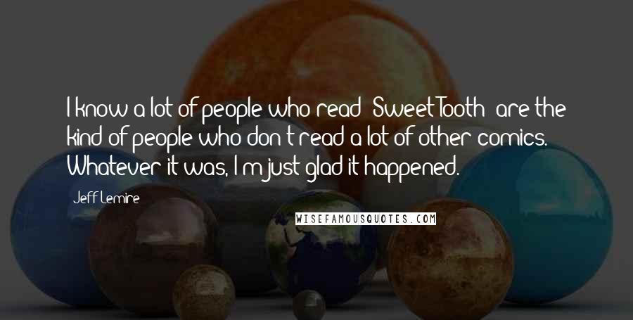 Jeff Lemire Quotes: I know a lot of people who read 'Sweet Tooth' are the kind of people who don't read a lot of other comics. Whatever it was, I'm just glad it happened.