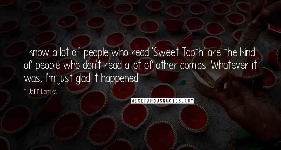 Jeff Lemire Quotes: I know a lot of people who read 'Sweet Tooth' are the kind of people who don't read a lot of other comics. Whatever it was, I'm just glad it happened.