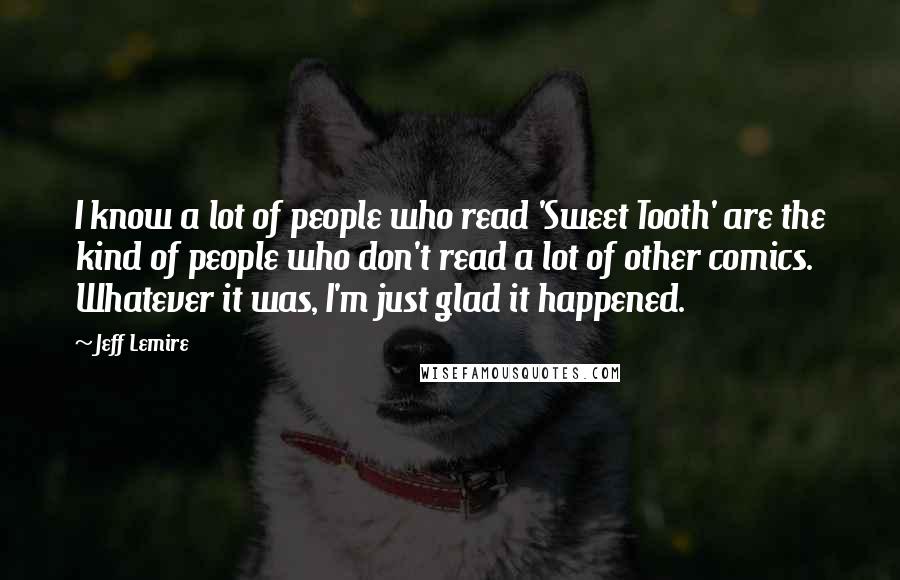 Jeff Lemire Quotes: I know a lot of people who read 'Sweet Tooth' are the kind of people who don't read a lot of other comics. Whatever it was, I'm just glad it happened.