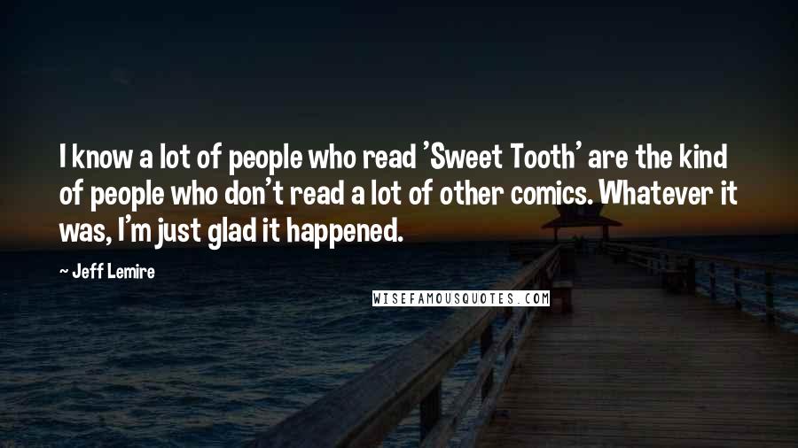 Jeff Lemire Quotes: I know a lot of people who read 'Sweet Tooth' are the kind of people who don't read a lot of other comics. Whatever it was, I'm just glad it happened.