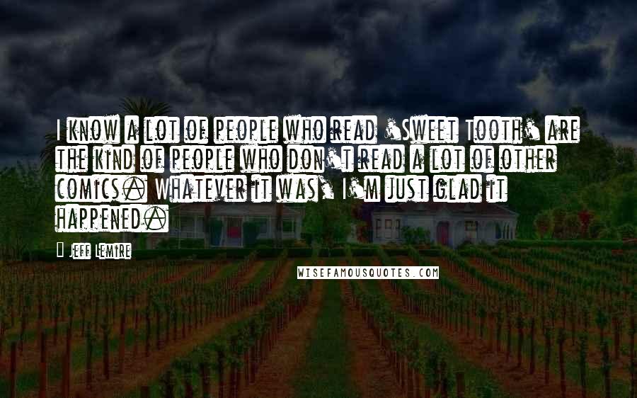 Jeff Lemire Quotes: I know a lot of people who read 'Sweet Tooth' are the kind of people who don't read a lot of other comics. Whatever it was, I'm just glad it happened.