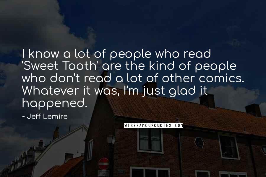 Jeff Lemire Quotes: I know a lot of people who read 'Sweet Tooth' are the kind of people who don't read a lot of other comics. Whatever it was, I'm just glad it happened.