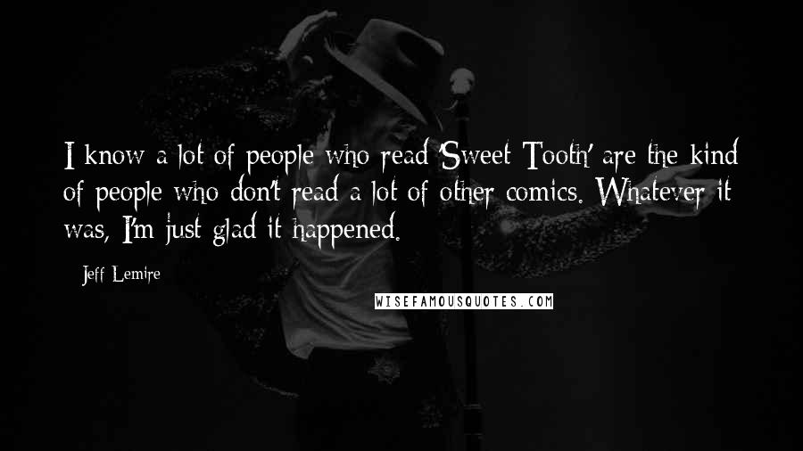 Jeff Lemire Quotes: I know a lot of people who read 'Sweet Tooth' are the kind of people who don't read a lot of other comics. Whatever it was, I'm just glad it happened.