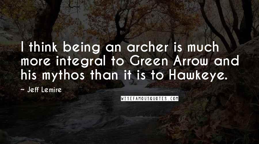 Jeff Lemire Quotes: I think being an archer is much more integral to Green Arrow and his mythos than it is to Hawkeye.