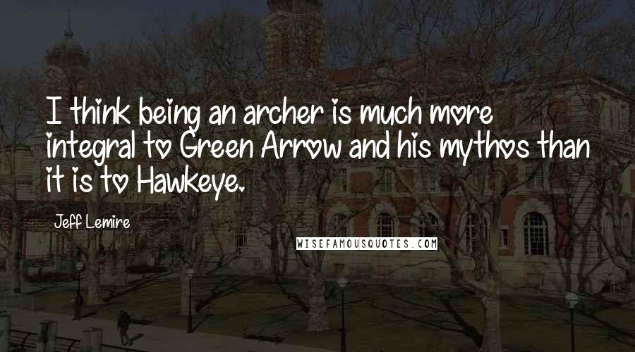 Jeff Lemire Quotes: I think being an archer is much more integral to Green Arrow and his mythos than it is to Hawkeye.